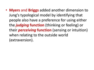 • Myers and Briggs added another dimension to
  Jung's typological model by identifying that
  people also have a preference for using either
  the judging function (thinking or feeling) or
  their perceiving function (sensing or intuition)
  when relating to the outside world
  (extraversion).
 