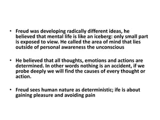 • Freud was developing radically different ideas, he
  believed that mental life is like an iceberg: only small part
  is exposed to view. He called the area of mind that lies
  outside of personal awareness the unconscious

• He believed that all thoughts, emotions and actions are
  determined. In other words nothing is an accident, if we
  probe deeply we will find the causes of every thought or
  action.

• Freud sees human nature as deterministic; ife is about
  gaining pleasure and avoiding pain
 