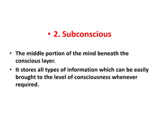 • 2. Subconscious

• The middle portion of the mind beneath the
  conscious layer.
• It stores all types of information which can be easily
  brought to the level of consciousness whenever
  required.
 