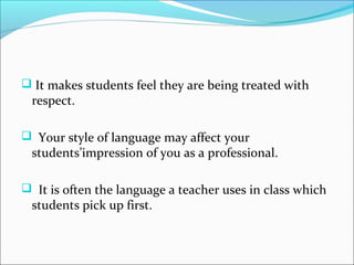  It makes students feel they are being treated with
 respect.

 Your style of language may affect your
 students’impression of you as a professional.

 It is often the language a teacher uses in class which
 students pick up first.
 