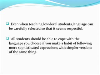  Even when teaching low-level students,language can
 be carefully selected so that it seems respectful.

 All students should be able to cope with the
 language you choose if you make a habit of following
 more sophisticated expressions with simpler versions
 of the same thing.
 