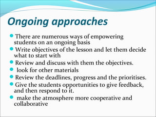 Ongoing approaches
There are numerous ways of empowering
 students on an ongoing basis
Write objectives of the lesson and let them decide
 what to start with
Review and discuss with them the objectives.
 look for other materials
Review the deadlines, progress and the prioritises.
Give the students opportunities to give feedback,
 and then respond to it.
 make the atmosphere more cooperative and
 collaborative
 