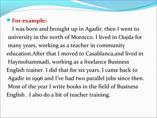For example:
  I was born and brought up in Agadir, then I went to
 university in the north of Morocco. I lived in Oujda for
 many years, working as a teacher in community
education.After that I moved to Casablanca,and lived in
 Haymohammadi, working as a freelance Business
English trainer. I did that for six years. I came back to
 Agadir in 1996 and I've had two parallel jobs since then.
 Most of the year I write books in the field of Business
English . I also do a bit of teacher training.
 