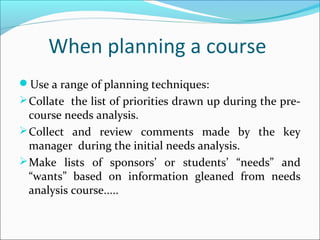 When planning a course
Use a range of planning techniques:
 Collate the list of priorities drawn up during the pre-
  course needs analysis.
 Collect and review comments made by the key
  manager during the initial needs analysis.
 Make lists of sponsors’ or students’ “needs” and
  “wants” based on information gleaned from needs
  analysis course.....
 