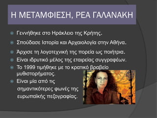 Η ΜΕΤΑΜΦΙΕΣΗ, ΡΕΑ ΓΑΛΑΝΑΚΗ
   Γεννήθηκε στο Ηράκλειο της Κρήτης.
   Σπούδασε Ιστορία και Αρχαιολογία στην Αθήνα.
 Άρχισε τη λογοτεχνική της πορεία ως ποιήτρια.
 Είναι ιδρυτικό μέλος της εταιρείας συγγραφέων.
 Το 1999 τιμήθηκε με το κρατικό βραβείο
  μυθιστορήματος.
 Είναι μία από τις
  σημαντικότερες φωνές της
  ευρωπαϊκής πεζογραφίας.
 