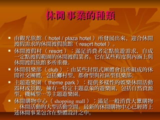 休閒 事業的種類

   由觀光旅館（ hotel / plaza hotel ）所發展出來、迎合休閒
    渡假需求的休閒渡假旅館（ resort hotel ）。
   休閒渡假村（ resort ）：滿足消費者定點旅遊需求，自成
    一定點渡假範圍的休閒渡假業者。它在某些程度與內涵上與
    休閒渡假旅館多所重疊。
   休閒俱樂部（ club ）：由某些封閉式團體會員所組成的休
    閒社交團體，包括鄉村型、都會型與社區型俱樂部。
   主題遊樂園（ theme park ）：提供多樣性的娛樂休閒活動
    器材或景觀，擁有一特定主題意象的遊樂園，包括自然資源
    型、機械型…等主題遊樂園。
   休閒購物中心（ shopping mall ）：滿足一般消費大 眾 購物
    、休閒活動的大型活動空間。最新的休閒購物中心已經將上
    述休閒事業包含在整體設計之中。
 