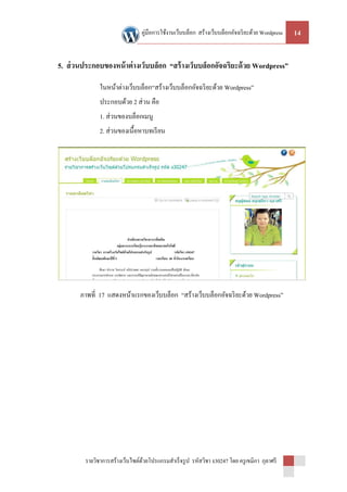 คู่มือการใช้งานเว็บบล็อก สร้างเว็บบล็อกอัจฉริ ยะด้วย Wordpress   14


5. ส่ วนประกอบของหน้ าต่ างเว็บบล็อก “สร้ างเว็บบล็อกอัจฉริยะด้ วย Wordpress”

               ในหน้าต่างเว็บบล็อก“สร้างเว็บบล็อกอัจฉริ ยะด้วย Wordpress”
               ประกอบด้วย 2 ส่ วน คือ
               1. ส่ วนของบล็อกเมนู
               2. ส่ วนของเนื้อหาบทเรี ยน




       ภาพที่ 17 แสดงหน้าแรกของเว็บบล็อก “สร้างเว็บบล็อกอัจฉริ ยะด้วย Wordpress”




         รายวิชาการสร้างเว็บไซต์ดวยโปรแกรมสาเร็ จรู ป รหัสวิชา ง30247 โดย ครู เขมิกา กุลาศรี
                                 ้
 