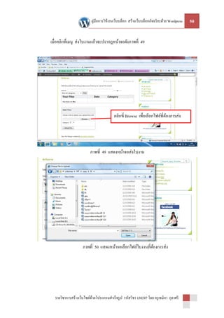 คู่มือการใช้งานเว็บบล็อก สร้างเว็บบล็อกอัจฉริ ยะด้วย Wordpress   50


เมื่อคลิกที่เมนู ส่ งใบงานแล้วจะปรากฎหน้าจอดังภาพที่ 49




                                         คลิกที่ Browse เพื่อเลือกไฟล์ที่ตองการส่ ง
                                                                          ้




                         ภาพที่ 49 แสดงหน้าจอส่ งใบงาน




                    ภาพที่ 50 แสดงหน้าจอเลือกไฟล์ใบงานที่ตองการส่ ง
                                                          ้




  รายวิชาการสร้างเว็บไซต์ดวยโปรแกรมสาเร็ จรู ป รหัสวิชา ง30247 โดย ครู เขมิกา กุลาศรี
                          ้
 