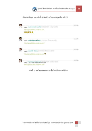คู่มือการใช้งานเว็บบล็อก สร้างเว็บบล็อกอัจฉริ ยะด้วย Wordpress   54


- เมื่อกรอกข้อมูล และคลิกที่ SUBMIT แล้วจะปรากฎผลดังภาพที่ 55




          ภาพที่ 55 หน้าจอแสดงผลการส่ งชื่อเว็บบล็อกของนักเรี ยน




รายวิชาการสร้างเว็บไซต์ดวยโปรแกรมสาเร็ จรู ป รหัสวิชา ง30247 โดย ครู เขมิกา กุลาศรี
                        ้
 