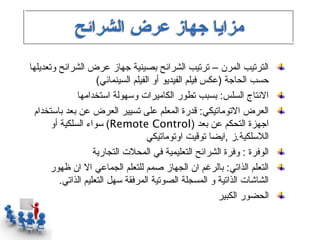 ‫مزايا جهاز عرض الشرائح‬
‫الترتيب المرن – ترتيب الشرائح بصينية جهاز عرض الشرائح وتعديلها‬
                      ‫حسب الحاجة )عكس فيلم الفيديو أو الفيلم السينمائي(‬
               ‫التنتاج السلس: بسبب تطور الكاميرات وسهولة استخدامها‬
  ‫العرض التوماتيكي: قدرة المعلم على تسيير العرض عن بعد باستخدام‬
       ‫اجهزة التحكم عن بعد )‪ (Remote Control‬سواء السلكية أو‬
                                      ‫اللسلكية.ز ,ايضا توقيت اوتوماتيكي‬
                     ‫الوفرة : وفرة الشرائح التعليمية في المحلت التجارية‬
       ‫التعلم الذاتي: بالرغم ان الجهاز صمم للتعلم الجماعي ال ان ظهور‬
          ‫الشاشات الذاتية و المسجلة الصوتية المرفقة سهل التعليم الذاتي.‬
                                                           ‫الحضور الكبير‬
 