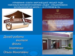 УПРАВЛІННЯ ОСВІТИ МАРГАНЕЦЬКОЇ МІСЬКОЇ РАДИ
  НАВЧАЛЬНО-ВИХОВНИЙ КОМПЛЕКС «ЛІЦЕЙ – СПЕЦІАЛІЗОВАНА
       ЗАГАЛЬНООСВІТНЯ ШКОЛА І – ІІІ СТУПЕНІВ № 10»




Досвід роботи
         вчителя
      фізики
   Ігнатенко
Ольги Миколаївни
 