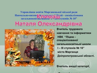 Управління освіти Марганецької міської ради
Навчально-виховний комплекс “Ліцей - спеціалізована
    загальноосвітня школа І – ІІІ ступенів № 10”


                               Вчитель трудового
                               навчання та інформатики
                                НВК “Ліцею -
                               спеціалізованої
                               загальноосвітньої школи
                                І – ІІІ ступенів № 10”
                                міста Марганця
                                Дніпропетровської області.


                               Вчитель вищої категорії,
 