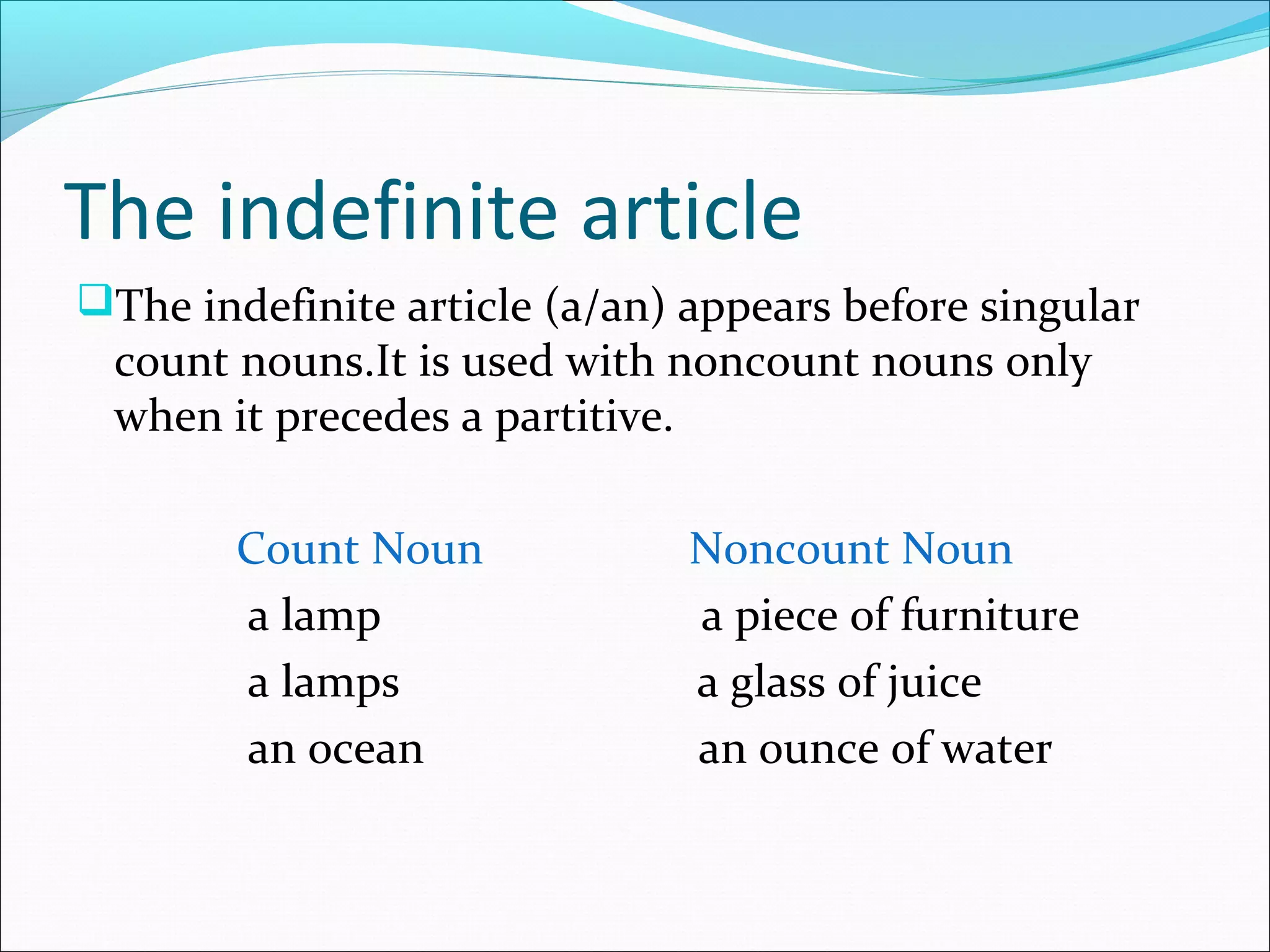 The indefinite article
The indefinite article (a/an) appears before singular
 count nouns.It is used with noncount nouns only
 when it precedes a partitive.

        Count Noun             Noncount Noun
        a lamp                 a piece of furniture
        a lamps                a glass of juice
        an ocean               an ounce of water
 