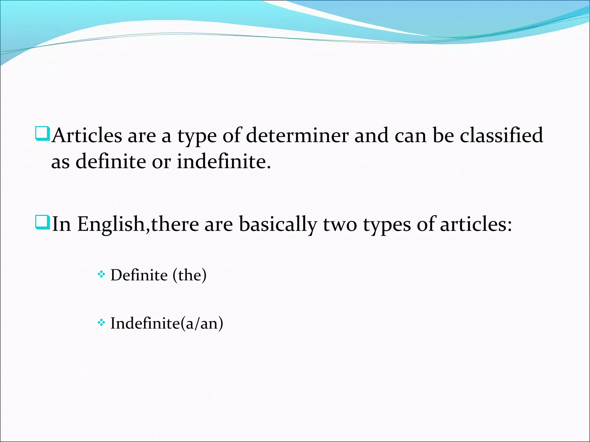 Articles are a type of determiner and can be classified
 as definite or indefinite.

In English,there are basically two types of articles:

          Definite (the)

          Indefinite(a/an)
 