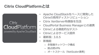 Citrix CloudPlatformとは
                 • Apache CloudStackをベースに開発した
                   Citrixの商用ディストリビューション
                 • Citrix XenServer有償版を包含
                 • CloudPortal Business Managerとの連携
                 • Citrixによる徹底的なテスト
                 • Citrixによるサービス提供
                 • 最新版: 3.0.5
                 • 新機能
                    – 多階層ネットワーク構成
                    – 拠点間VPN
                    – オートスケール（NetScaler連携)
 