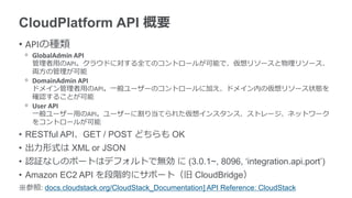 CloudPlatform API 概要
• APIの種類
 ᵒ GlobalAdmin API
   管理者用のAPI。クラウドに対する全てのコントロールが可能で、仮想リソースと物理リソース、
   両方の管理が可能
 ᵒ DomainAdmin API
   ドメイン管理者用のAPI。一般ユーザーのコントロールに加え、ドメイン内の仮想リソース状態を
   確認することが可能
 ᵒ User API
   一般ユーザー用のAPI。ユーザーに割り当てられた仮想インスタンス、ストレージ、ネットワーク
   をコントロールが可能
• RESTful API、GET / POST どちらも OK
• 出力形式は XML or JSON
• 認証なしのポートはデフォルトで無効 に (3.0.1~, 8096, ‘integration.api.port’)
• Amazon EC2 API を段階的にサポート（旧 CloudBridge）
※参照: docs.cloudstack.org/CloudStack_Documentation] API Reference: CloudStack
 