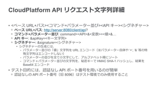 CloudPlatform API リクエスト文字列詳細

• <ベース URL+パス><コマンド+パラメーター並び><API キー><シグネチャー>
ᵒ   ベース URL+パス: http://server:8080/client/api?
ᵒ   コマンド+パラメーター並び: command=<API>&<変数>=<値>&…
ᵒ   API キー: &apiKey=<キー文字列>
ᵒ   シグネチャー: &signature=<シグネチャー>
    • シグネチャーの生成には、
      - パラメーター並びの「値」文字列を URL エンコード（※パラメーター自体や ‘=‘, ‘&’ 等の特
        殊文字列はエンコードしない）
      - パラメーターの並びを全て小文字にして、アルファベット順にソート
      - コマンド＋パラメーター並びの文字列を、秘密キーで HMAC SHA-1 ハッシュし、結果を
        Base64 エンコード
• テスト目的には、認証なし API ポート番号を用いるのが簡単
ᵒ 認証なしの API ポート番号（旧 8096）はテスト環境でのみ使用すること
 