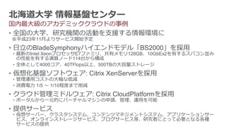 北海道大学 情報基盤センター
国内最大級のアカデミッククラウドの事例
• 全国の大学、研究機関の活動を支援する情報環境に
※平成23年11月よりサービス開始予定
• 日立のBladeSymphonyハイエンドモデル「BS2000」を採用
• 最新のIntel XeonプロセッサE7ファミリ、共有メモリ128GB、10GbEx2を有するスパコン並み
  の性能を有する演算ノード114台から構成
• 全体として4000コア、40TFlops以上、500TBの大容量ストレージ
• 仮想化基盤ソフトウェア: Citrix XenServerを採用
• 管理運用コストの大幅な低減
• 消費電力 1/5 ～ 1/10程度まで削減
• クラウド管理ミドルウェア: Citrix CloudPlatformを採用
• ポータルから一元的にバーチャルマシンの申請、管理、運用を可能
• 提供サービス
• 仮想サーバー、クラスタシステム、コンテンツマネジメントシステム、アプリケーションサー
  ビス、オンラインストレージサービス、ブログサービス等、研究者にとって必要となる各種
  サービスの提供
 