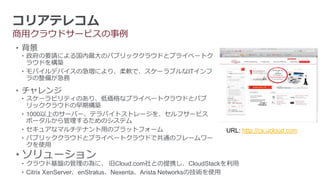 コリアテレコム
商用クラウドサービスの事例
• 背景
 • 政府の要請による国内最大のパブリッククラウドとプライベートク
   ラウドを構築
 • モバイルデバイスの急増により、柔軟で、スケーラブルなITインフ
   ラの整備が急務

• チャレンジ
 • スケーラビリティのあり、低価格なプライベートクラウドとパブ
   リッククラウドの早期構築
 • 1000以上のサーバー、テラバイトストレージを、セルフサービス
   ポータルから管理するためのシステム
 • セキュアなマルチテナント用のプラットフォーム                              URL: http://cs.ucloud.com
 • パブリッククラウドとプライベートクラウドで共通のフレームワー
   クを使用
• ソリューション
 • クラウド基盤の管理の為に、 旧Cloud.com社との提携し、CloudStackを利用
 • Citrix XenServer、enStratus、Nexenta、Arista Networksの技術を使用
 