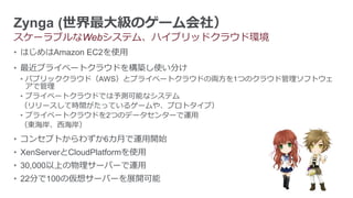 Zynga (世界最大級のゲーム会社）
スケーラブルなWebシステム、ハイブリッドクラウド環境
• はじめはAmazon EC2を使用
• 最近プライベートクラウドを構築し使い分け
 • パブリッククラウド（AWS）とプライベートクラウドの両方を1つのクラウド管理ソフトウェ
   アで管理
 • プライベートクラウドでは予測可能なシステム
 （リリースして時間がたっているゲームや、プロトタイプ）
 • プライベートクラウドを2つのデータセンターで運用
 （東海岸、西海岸）
• コンセプトからわずか6カ月で運用開始
• XenServerとCloudPlatformを使用
• 30,000以上の物理サーバーで運用
• 22分で100の仮想サーバーを展開可能
 