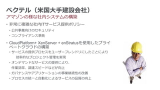 べクテル（米国大手建設会社）
アマゾンの様な社内システムの構築
• 非常に複雑な社内ITサービス提供ポリシー
 • 公共事業向けのセキュリティ
 • コンプライアンス準拠

• CloudPlatform+ XenServer + enStratusを使用したプライ
  ベートクラウドの構築
 • サービスの提供プロセスをユーザーフレンドリにしたことにより
    効率的なプロジェクト管理を実現
 • オンデマンドなサービスの提供により、
  作業効率、調達スピードなどが向上
 • ガバナンスやアプリケーションの事業継続性の改善
 • プロセスの統一と自動化によるサービスの品質の向上
 