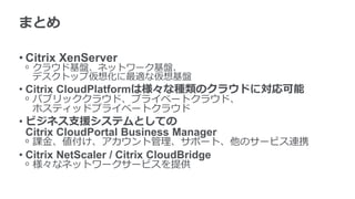 まとめ

• Citrix XenServer
 ᵒ クラウド基盤、ネットワーク基盤、
   デスクトップ仮想化に最適な仮想基盤
• Citrix CloudPlatformは様々な種類のクラウドに対応可能
 ᵒ パブリッククラウド、プライベートクラウド、
   ホスティッドプライベートクラウド
• ビジネス支援システムとしての
  Citrix CloudPortal Business Manager
 ᵒ 課金、値付け、アカウント管理、サポート、他のサービス連携
• Citrix NetScaler / Citrix CloudBridge
 ᵒ 様々なネットワークサービスを提供
 