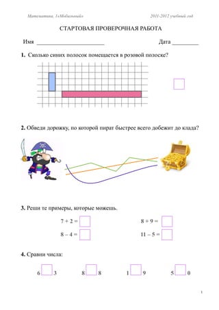 Математика, 1«Мобильный»                       2011-2012 учебный год

                 СТАРТОВАЯ ПРОВЕРОЧНАЯ РАБОТА

Имя _______________________                          Дата _________

1. Сколько синих полосок помещается в розовой полоске?




2. Обведи дорожку, по которой пират быстрее всего добежит до клада?




3. Реши те примеры, которые можешь.

                 7+2=                        8+9=

                 8–4=                        11 – 5 =


4. Сравни числа:


      6      3           8   8         1     9             5       0


                                                                         1
 