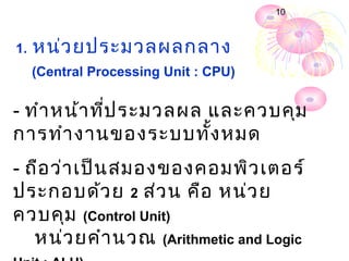 10



1.   หน่ว ยประมวลผลกลาง
     (Central Processing Unit : CPU)


- ทำา หน้า ทีป ระมวลผล และควบคุม
             ่
การทำา งานของระบบทั้ง หมด
- ถือ ว่า เป็น สมองของคอมพิว เตอร์
ประกอบด้ว ย 2 ส่ว น คือ หน่ว ย
ควบคุม (Control Unit)
   หน่ว ยคำา นวณ (Arithmetic and Logic
 
