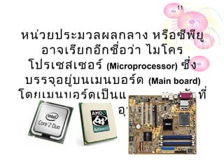 11




หน่ว ยประมวลผลกลาง หรือ ซีพ ย ู       ี
   อาจเรีย กอีก ชื่อ ว่า ไมโคร
 โปรเซสเซอร์ (Microprocessor) ซึ่ง
 บรรจุอ ยู่บ นเมนบอร์ด (Main board)
โดยเมนบอร์ด เป็น แผงวงจรหลัก ที่
  เชื่อ มต่อ เข้า กับ อุป กรณ์ต ่า งๆ
 