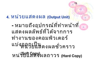19




4.   หน่ว ยแสดงผล      (Output Unit)

     - หมายถึง อุป กรณ์ท ี่ท ำา หน้า ที่
     แสดงผลลัพ ธ์ท ี่ไ ด้จ ากการ
     ทำา งานของคอมพิว เตอร์
     แบ่งหน่ว ยแสดงผลชั่ว คราว
          ออกเป็น
         (Soft Copy)
     หน่ว ยแสดงผลถาวร          (Hard Copy)
 