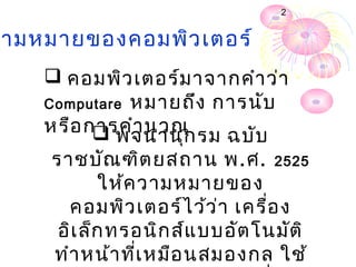 2


ามหมายของคอมพิว เตอร์
    คอมพิว เตอร์ม าจากคำา ว่า
   Computare หมายถึง การนับ
   หรือ การคำา นวณ รม ฉบับ
          พจนานุก
    ราชบัณ ฑิต ยสถาน พ.ศ. 2525
           ให้ค วามหมายของ
      คอมพิว เตอร์ไ ว้ว ่า เครื่อ ง
     อิเ ล็ก ทรอนิก ส์แ บบอัต โนมัต ิ
    ทำา หน้า ทีเ หมือ นสมองกลใช้
               ่
 
