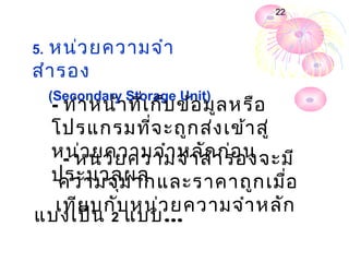 22



5.หน่ว ยความจำา
สำา รอง
     (Secondary Storage Unit)
     - ทำา หน้า ที่เ ก็บ ข้อ มูล หรือ
     โปรแกรมที่จ ะถูก ส่ง เข้า สู่
     หน่ว ยความจำา หลักา รองจะมี
       - หน่ว ยความจำา สำ ก่อ น
     ประมวลผล
      ความจุม ากและราคาถูก เมื่อ
  เทีย บกับ หน่ว ยความจำา หลัก
แบ่ง เป็น 2 แบบ…
 