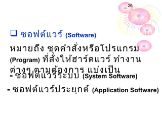 26




 ซอฟต์แ วร์ (Software)
หมายถึง ชุด คำา สั่ง หรือ โปรแกรม
(Program) ที่ส ง ให้ฮ าร์ด แวร์ ทำา งาน
               ั่
ต่า งๆ ตามต้อ งการ แบ่ง เป็น
- ซอฟต์แ วร์ร ะบบ (System Software)
- ซอฟต์แ วร์ป ระยุก ต์ (Application Software)
 
