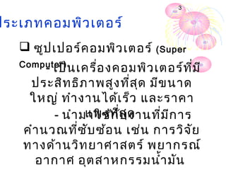 3


ประเภทคอมพิว เตอร์
    ซูป เปอร์ค อมพิว เตอร์ (Super
   Computer)
         - เป็น เครื่อ งคอมพิว เตอร์ท ี่ม ี
     ประสิท ธิภ าพสูง ที่ส ุด มีข นาด
     ใหญ่ ทำา งานได้เ ร็ว และราคา
           - นำา มาใช้ก ่ส ุด
                  แพงที ับ งานที่ม ีก าร
    คำา นวณที่ซ ับ ซ้อ น เช่น การวิจ ัย
    ทางด้า นวิท ยาศาสตร์ พยากรณ์
      อากาศ อุต สาหกรรมนำ้า มัน
 