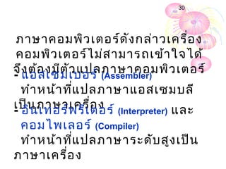 30




 ภาษาคอมพิว เตอร์ด ัง กล่า วเครื่อ ง
คอมพิว เตอร์ไ ม่ส ามารถเข้า ใจได้
จึง ต้อ งมีต ัว แปลภาษาคอมพิว เตอร์
- แอสเซมเบอร์ (Assembler)
  ทำา หน้า ที่แ ปลภาษาแอสเซมบลี
เป็น ภาษาเครื่อ ง (Interpreter) และ
- อิน เทอร์พ รีเ ตอร์
 คอมไพเลอร์ (Compiler)
 ทำา หน้า ที่แ ปลภาษาระดับ สูง เป็น
ภาษาเครื่อ ง
 