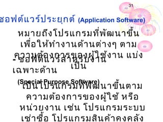 31


ซอฟต์แ วร์ป ระยุก ต์ (Application Software)
      หมายถึง โปรแกรมที่พ ัฒ นาขึ้น
      เพื่อ ให้ท ำา งานด้า นต่า งๆ ตาม
     ความต้อ งการของผู้ใ ช้ง าน แบ่ง
    - ซอฟต์แ วร์ส ำา หรับ งาน
    เฉพาะด้า น        เป็น
     (Special Purpose Software)
      เป็น โปรแกรมที่พ ัฒ นาขึ้น ตาม
       ความต้อ งการของผู้ใ ช้ หรือ
      หน่ว ยงาน เช่น โปรแกรมระบบ
      เช่า ซื้อ โปรแกรมสิน ค้า คงคลัง
 