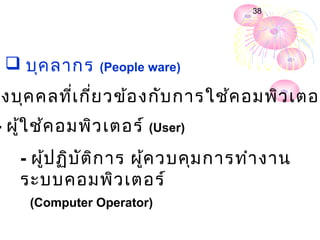 38




  บุค ลากร    (People ware)

ึง บุค คลที่เ กี่ย วข้อ งกับ การใช้ค อมพิว เตอร
- ผู้ใ ช้ค อมพิว เตอร์ (User)
   - ผู้ป ฏิบ ัต ก าร ผู้ค วบคุม การทำา งาน
                 ิ
   ระบบคอมพิว เตอร์
     (Computer Operator)
 