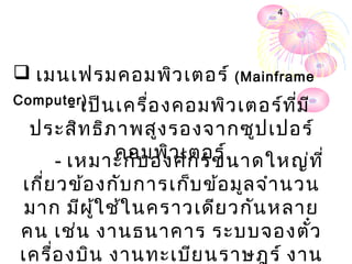 4




 เมนเฟรม คอมพิว เตอร์ (Mainframe
Computer)
      - เป็น เครื่อ งคอมพิว เตอร์ท ี่ม ี
  ประสิท ธิภ าพสูง รองจากซูป เปอร์
            คอมพิว เตอร์
    - เหมาะกับ องค์ก รขนาดใหญ่ท ี่
เกี่ย วข้อ งกับ การเก็บ ข้อ มูล จำา นวน
 มาก มีผ ู้ใ ช้ใ นคราวเดีย วกัน หลาย
คน เช่น งานธนาคาร ระบบจองตัว          ๋
เครื่อ งบิน งานทะเบีย นราษฎร์ งาน
 