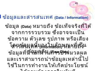 40




 ข้อ มูล และสารสนเทศ       (Data / Information)

   ข้อ มูล (Data) หมายถึง ข้อ เท็จ จริง ที่ไ ด้
      จากการรวบรวม ซึ่ง อาจจะเป็น
    ข้อ ความ ตัว เลข รูป ภาพ หรือ เสีย ง
     โดยข้อ มูล นี้ม องในลัก ษณะที่เ ป็น
      สารสนเทศ (Information) หมายถึง
              ่ ข้อ มูล ดิบ (Raw Data)
    ข้อ มูล ทีน ำา มาผ่า นการประมวลผล
   และเราสามารถนำา ข้อ มูล เหล่า นี้ไ ป
    ใช้ใ นการทำา งานให้เ กิด ประโยชน์
 