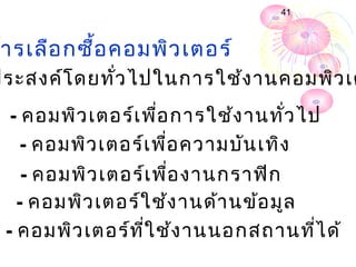 41



 ารเลือ กซื้อ คอมพิว เตอร์
ประสงค์โ ดยทั่ว ไปในการใช้ง านคอมพิว เต
  - คอมพิว เตอร์เ พื่อ การใช้ง านทั่ว ไป
    - คอมพิว เตอร์เ พื่อ ความบัน เทิง
    - คอมพิว เตอร์เ พื่อ งานกราฟิก
   - คอมพิว เตอร์ใ ช้ง านด้า นข้อ มูล
 - คอมพิว เตอร์ท ี่ใ ช้ง านนอกสถานทีไ ด้
                                      ่
 