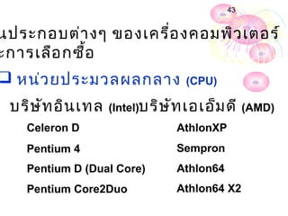 43


นประกอบต่า งๆ ของเครื่อ งคอมพิว เตอร์
ะการเลือ กซื้อ
 หน่ว ยประมวลผลกลาง             (CPU)

 บริษ ัท อิน เทล   (Intel)บริษ ัท เอเอ็ม ดี (AMD)
   Celeron D                   AthlonXP
   Pentium 4                   Sempron
   Pentium D (Dual Core)       Athlon64
   Pentium Core2Duo            Athlon64 X2
 