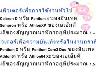 46


มพิว เตอร์เ พื่อ การใช้ง านทั่ว ไป
Celeron D หรือ Pentium 4 ของอิน เทล
Sempron หรือ AthlonXP ของเอเอ็ม ดี

มถี่ข องสัญ ญาณนาฬิก าอยู่ท ี่ป ระมาณ   1–2

พิว เตอร์เ พื่อ ความบัน เทิง หรือ ในงานกราฟ
 Pentium D หรือ Pentium Core2 Duo ของอิน เทล
 Athlon64 หรือ Athlon64 X2 ของเอเอ็ม ดี

มถี่ข องสัญ ญาณนาฬิก าอยู่ท ี่ป ระมาณ 1.5 –
 