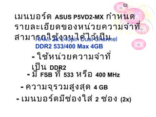 52


เมนบอร์ด ASUS P5VD2-MX กำำ หนด
รำยละเอีย ดของหน่ว ยควำมจำำ ที่
สำมำรถใช้ง ำนได้ไ ว้Channel
    RAM: 2x 240pin Dual เ ป็น
     DDR2 533/400 Max 4GB
      - ใช้ห น่ว ยควำมจำำ ที่
      เป็น DDR2
    - มี FSB ที่ 533 หรือ 400 MHz
  - ควำมจุร วมสูง สุด 4 GB
- เมนบอร์ด มีช ่อ งใส่ 2 ช่อ ง (2x)
 