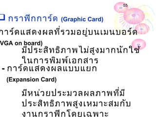 55


 กรำฟิก กำร์ด       (Graphic Card)

กำร์ด แสดงผลที่ร วมอยู่บ นเมนบอร์ด
VGA on board)
     มีป ระสิท ธิภ ำพไม่ส ง มำกนัก ใช้
                          ู
     ในกำรพิม พ์เ อกสำร
- กำร์ด แสดงผลแบบแยก
  (Expansion Card)

      มีห น่ว ยประมวลผลภำพที่ม ี
      ประสิท ธิภ ำพสูง เหมำะสมกับ
      งำนกรำฟิก โดยเฉพำะ
 