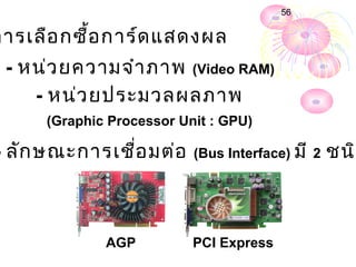56


กำรเลือ กซื้อ กำร์ด แสดงผล
 - หน่ว ยควำมจำำ ภำพ (Video RAM)
    - หน่ว ยประมวลผลภำพ
      (Graphic Processor Unit : GPU)

- ลัก ษณะกำรเชือ มต่อ
               ่           (Bus Interface) มี 2   ชนิด



              AGP          PCI Express
 
