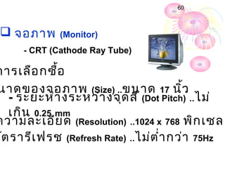 60



  จอภำพ      (Monitor)
      - CRT (Cathode Ray Tube)

กำรเลือ กซื้อ
นำดของจอภำพ (Size) ..ขนำด 17 นิ้ว
   - ระยะห่ำ งระหว่ำ งจุด สี (Dot Pitch) ..ไม่
   เกิน 0.25 mm
ควำมละเอีย ด (Resolution) ..1024 x 768 พิก เซล
อัต รำรีเ ฟรช (Refresh Rate) ..ไม่ต ำ่ำ กว่ำ 75Hz
 