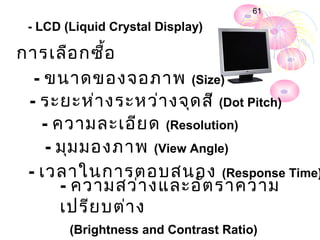 61

 - LCD (Liquid Crystal Display)

กำรเลือ กซื้อ
  - ขนำดของจอภำพ (Size)
 - ระยะห่ำ งระหว่ำ งจุด สี (Dot Pitch)
   - ควำมละเอีย ด (Resolution)
    - มุม มองภำพ (View Angle)
 - เวลำในกำรตอบสนอง (Response Time)
      - ควำมสว่ำ งและอัต รำควำม
      เปรีย บต่ำ ง
        (Brightness and Contrast Ratio)
 