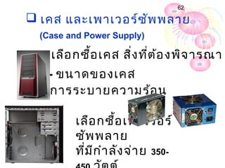 62

 เคส และเพำเวอร์ซ ัพ พลำย
  (Case and Power Supply)

กำรเลือ กซื้อ เคส สิ่ง ที่ต ้อ งพิจ ำรณำ
    - ขนำดของเคส
  - กำรระบำยควำมร้อ น

         เลือ กซื้อ เพำเวอร์
         ซัพ พลำย
         ที่ม ีก ำำ ลัง จ่ำ ย 350-
 