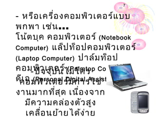 7


- หรือ เครื่อ งคอมพิว เตอร์แ บบ
พกพา เช่น ...
โน้ต บุค คอมพิว เตอร์ (Notebook
Computer) แล็ป ท็อ ปคอมพิว เตอร์
(Laptop Computer) ปาล์ม ท็อ ป
คอมพิว เตอร์ไมโคร Computer) พี
     - ปัจ จุบ ัน (Palmtop
ดีเ อ (Personal Digital Assistant : PDA)
 คอมพิว เตอร์ม ีก ารใช้
งานมากที่ส ุด เนื่อ งจาก
  มีค วามคล่อ งตัว สูง
  เคลือ นย้า ยได้ง ่า ย
       ่
 