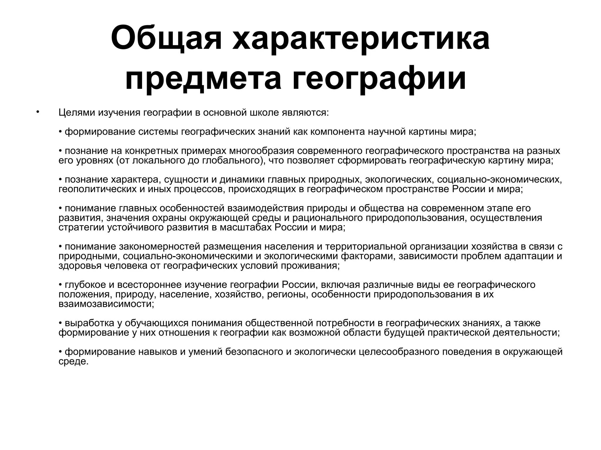 Общая характеристика
               предмета географии
•   Целями изучения географии в основной школе являются:
    • формирование системы географических знаний как компонента научной картины мира;
    • познание на конкретных примерах многообразия современного географического пространства на разных
    его уровнях (от локального до глобального), что позволяет сформировать географическую картину мира;
    • познание характера, сущности и динамики главных природных, экологических, социально-экономических,
    геополитических и иных процессов, происходящих в географическом пространстве России и мира;
    • понимание главных особенностей взаимодействия природы и общества на современном этапе его
    развития, значения охраны окружающей среды и рационального природопользования, осуществления
    стратегии устойчивого развития в масштабах России и мира;
    • понимание закономерностей размещения населения и территориальной организации хозяйства в связи с
    природными, социально-экономическими и экологическими факторами, зависимости проблем адаптации и
    здоровья человека от географических условий проживания;
    • глубокое и всестороннее изучение географии России, включая различные виды ее географического
    положения, природу, население, хозяйство, регионы, особенности природопользования в их
    взаимозависимости;
    • выработка у обучающихся понимания общественной потребности в географических знаниях, а также
    формирование у них отношения к географии как возможной области будущей практической деятельности;
    • формирование навыков и умений безопасного и экологически целесообразного поведения в окружающей
    среде.
 